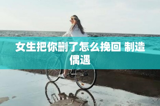 女生把你删了怎么挽回 制造偶遇