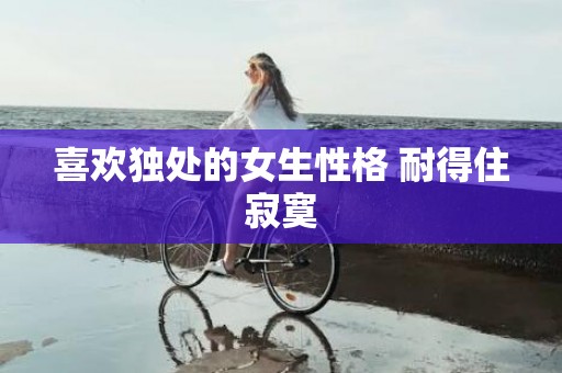 喜欢独处的女生性格 耐得住寂寞