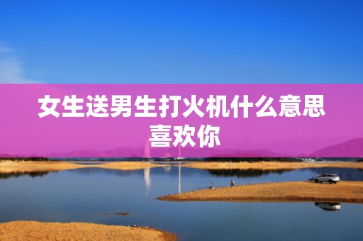 女生送男生打火机什么意思 喜欢你