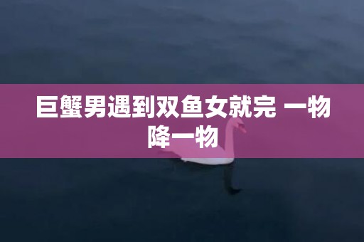 巨蟹男遇到双鱼女就完 一物降一物