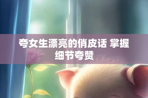 夸女生漂亮的俏皮话 掌握细节夸赞