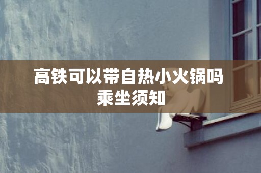 高铁可以带自热小火锅吗 乘坐须知