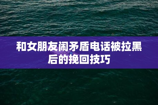 和女朋友闹矛盾电话被拉黑后的挽回技巧