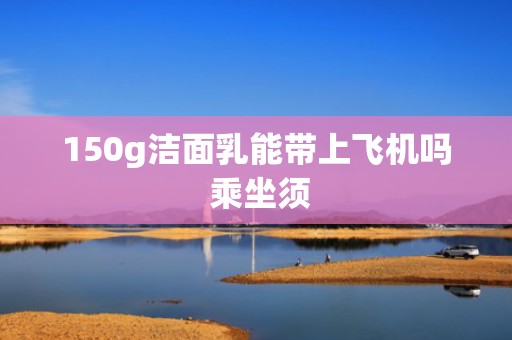 150g洁面乳能带上飞机吗 乘坐须