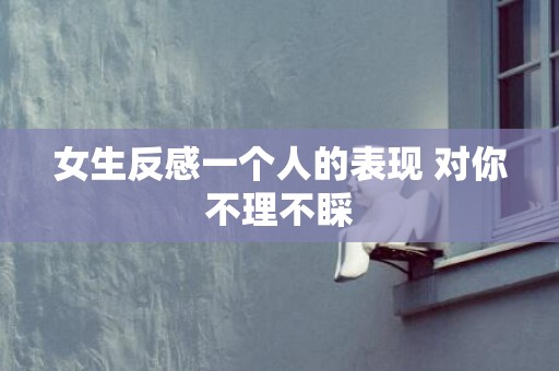 女生反感一个人的表现 对你不理不睬