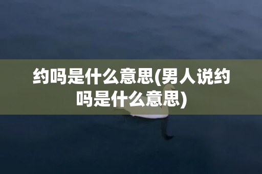 约吗是什么意思(男人说约吗是什么意思)