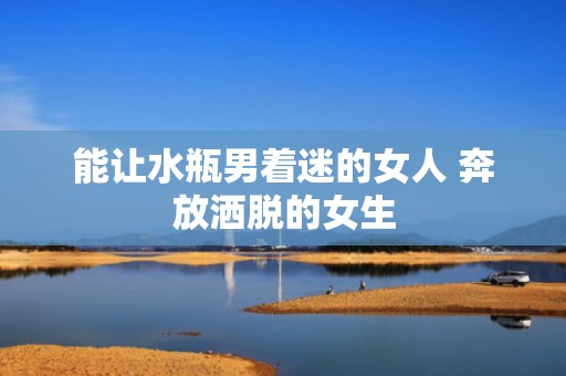 能让水瓶男着迷的女人 奔放洒脱的女生