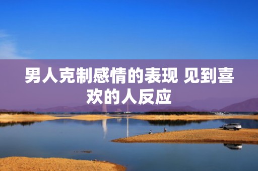男人克制感情的表现 见到喜欢的人反应