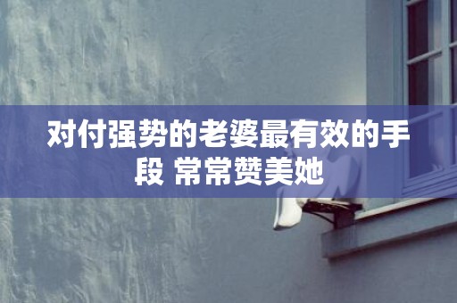 对付强势的老婆最有效的手段 常常赞美她