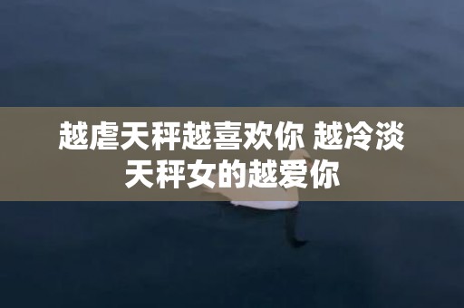 越虐天秤越喜欢你 越冷淡天秤女的越爱你