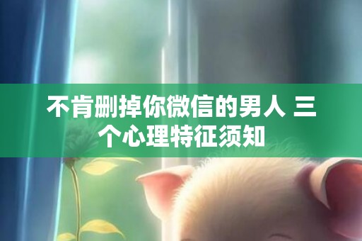 不肯删掉你微信的男人 三个心理特征须知