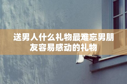 送男人什么礼物最难忘男朋友容易感动的礼物