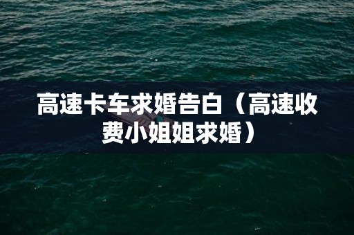 高速卡车求婚告白（高速收费小姐姐求婚）