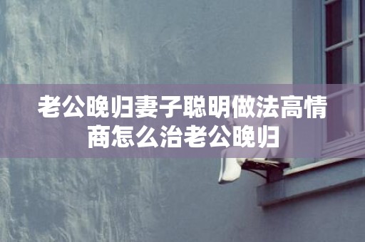 老公晚归妻子聪明做法高情商怎么治老公晚归
