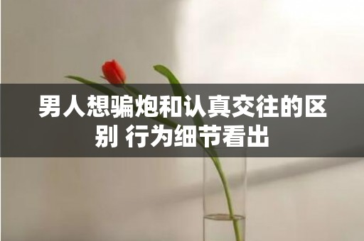 男人想骗炮和认真交往的区别 行为细节看出