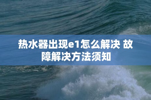 热水器出现e1怎么解决 故障解决方法须知