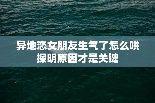 异地恋女朋友生气了怎么哄探明原因才是关键