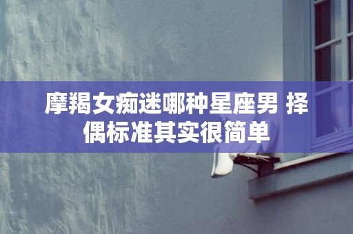 摩羯女痴迷哪种星座男 择偶标准其实很简单