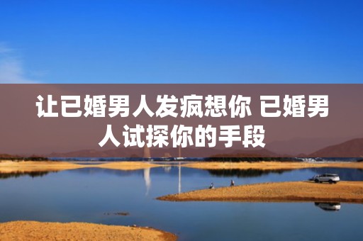 让已婚男人发疯想你 已婚男人试探你的手段