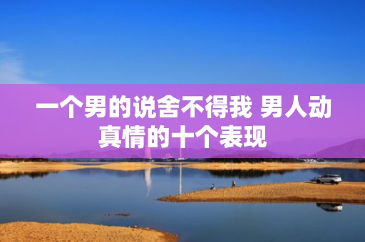 一个男的说舍不得我 男人动真情的十个表现