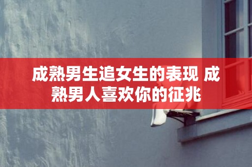 成熟男生追女生的表现 成熟男人喜欢你的征兆