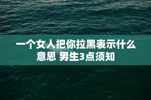 一个女人把你拉黑表示什么意思 男生3点须知