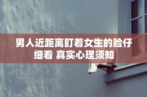 男人近距离盯着女生的脸仔细看 真实心理须知