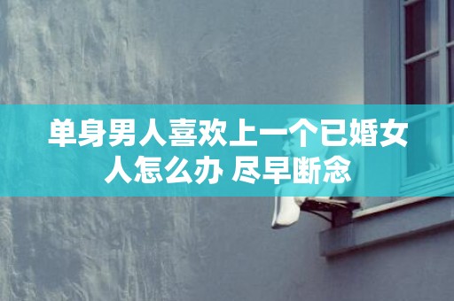 单身男人喜欢上一个已婚女人怎么办 尽早断念