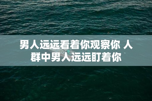 男人远远看着你观察你 人群中男人远远盯着你