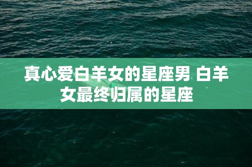 真心爱白羊女的星座男 白羊女最终归属的星座