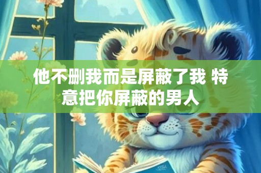 他不删我而是屏蔽了我 特意把你屏蔽的男人