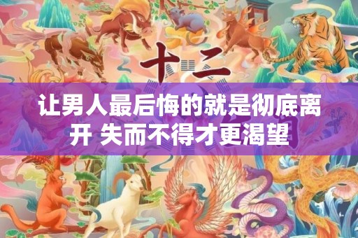 让男人最后悔的就是彻底离开 失而不得才更渴望