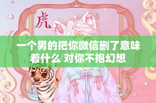 一个男的把你微信删了意味着什么 对你不抱幻想