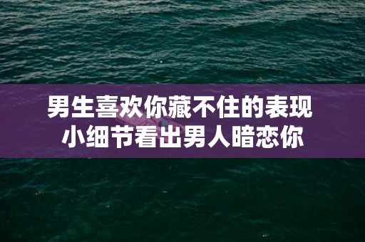 男生喜欢你藏不住的表现 小细节看出男人暗恋你