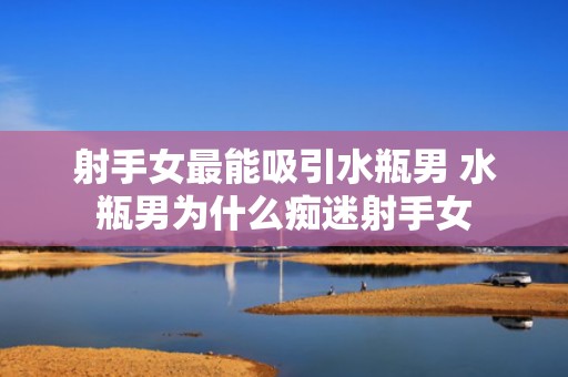 射手女最能吸引水瓶男 水瓶男为什么痴迷射手女