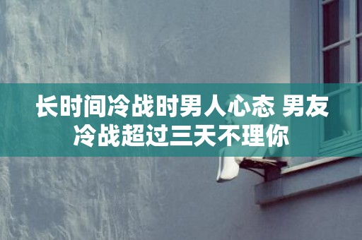 长时间冷战时男人心态 男友冷战超过三天不理你