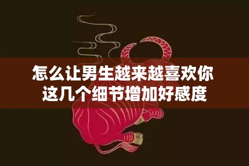 怎么让男生越来越喜欢你 这几个细节增加好感度