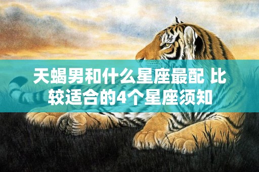 天蝎男和什么星座最配 比较适合的4个星座须知