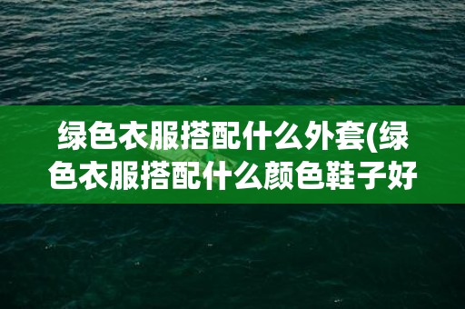 绿色衣服搭配什么外套(绿色衣服搭配什么颜色鞋子好看)