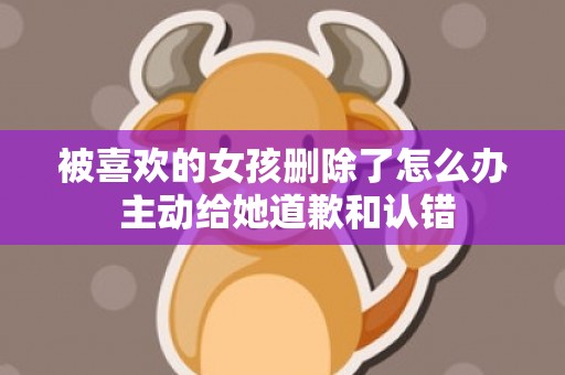 被喜欢的女孩删除了怎么办 主动给她道歉和认错