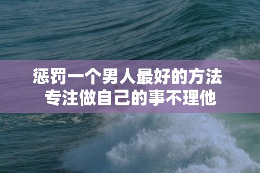 惩罚一个男人最好的方法 专注做自己的事不理他