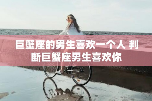 巨蟹座的男生喜欢一个人 判断巨蟹座男生喜欢你