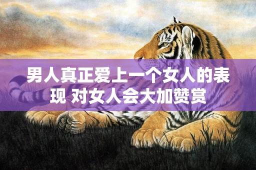男人真正爱上一个女人的表现 对女人会大加赞赏