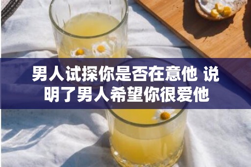 男人试探你是否在意他 说明了男人希望你很爱他