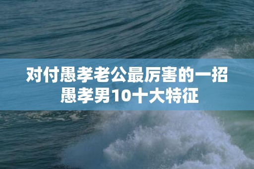 对付愚孝老公最厉害的一招 愚孝男10十大特征