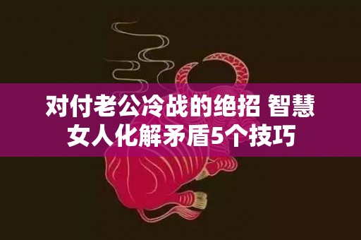 对付老公冷战的绝招 智慧女人化解矛盾5个技巧
