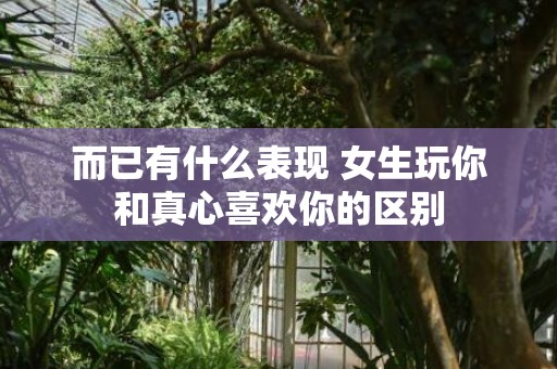 而已有什么表现 女生玩你和真心喜欢你的区别