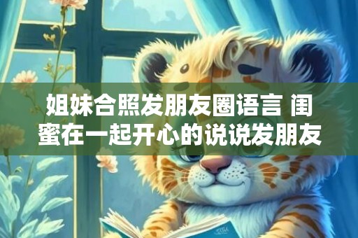 姐妹合照发朋友圈语言 闺蜜在一起开心的说说发朋友圈
