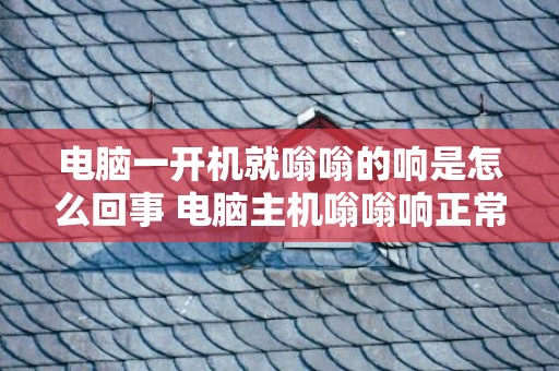 电脑一开机就嗡嗡的响是怎么回事 电脑主机嗡嗡响正常