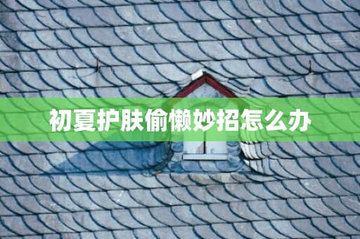 初夏护肤偷懒妙招怎么办